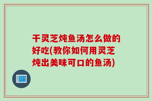 干灵芝炖鱼汤怎么做的好吃(教你如何用灵芝炖出美味可口的鱼汤)