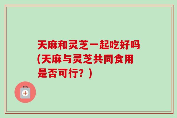 天麻和灵芝一起吃好吗(天麻与灵芝共同食用是否可行？)