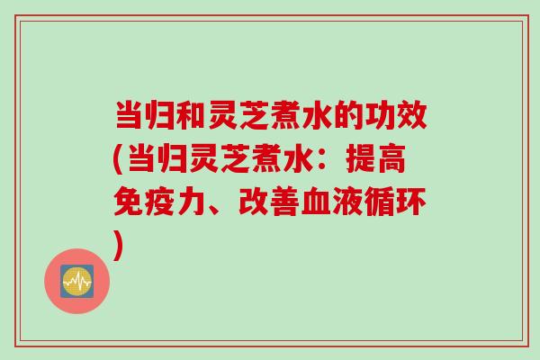 当归和灵芝煮水的功效(当归灵芝煮水：提高免疫力、改善血液循环)