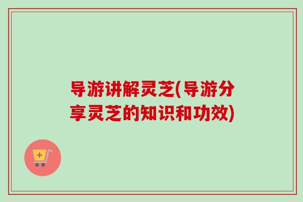 导游讲解灵芝(导游分享灵芝的知识和功效)