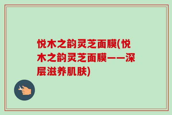 悦木之韵灵芝面膜(悦木之韵灵芝面膜——深层滋养肌肤)