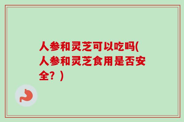 人参和灵芝可以吃吗(人参和灵芝食用是否安全？)