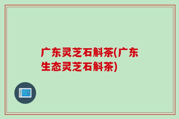 广东灵芝石斛茶(广东生态灵芝石斛茶)