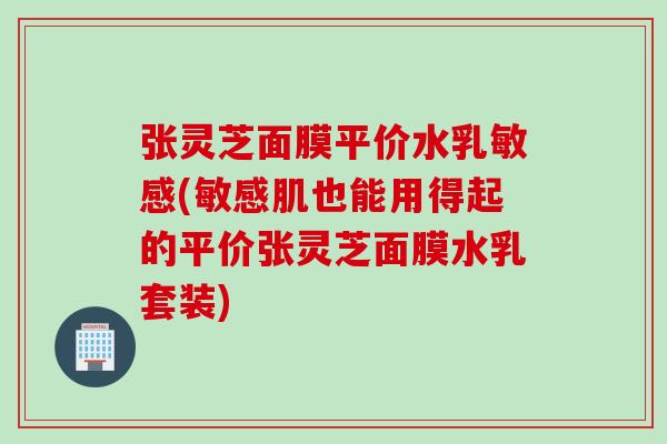 张灵芝面膜平价水乳敏感(敏感肌也能用得起的平价张灵芝面膜水乳套装)