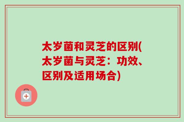 太岁菌和灵芝的区别(太岁菌与灵芝：功效、区别及适用场合)