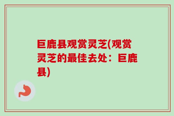 巨鹿县观赏灵芝(观赏灵芝的最佳去处：巨鹿县)