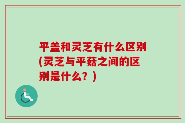 平盖和灵芝有什么区别(灵芝与平菇之间的区别是什么？)