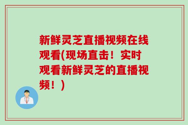 新鲜灵芝直播视频在线观看(现场直击！实时观看新鲜灵芝的直播视频！)