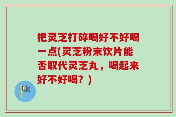 把灵芝打碎喝好不好喝一点(灵芝粉末饮片能否取代灵芝丸，喝起来好不好喝？)