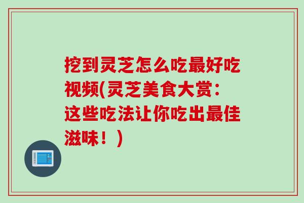 挖到灵芝怎么吃最好吃视频(灵芝美食大赏：这些吃法让你吃出最佳滋味！)