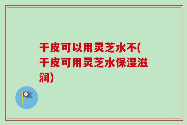 干皮可以用灵芝水不(干皮可用灵芝水保湿滋润)