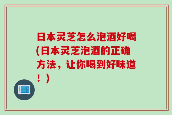 日本灵芝怎么泡酒好喝(日本灵芝泡酒的正确方法，让你喝到好味道！)