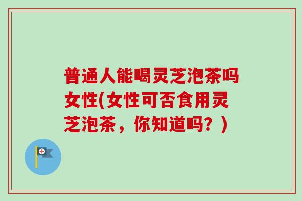 普通人能喝灵芝泡茶吗女性(女性可否食用灵芝泡茶，你知道吗？)