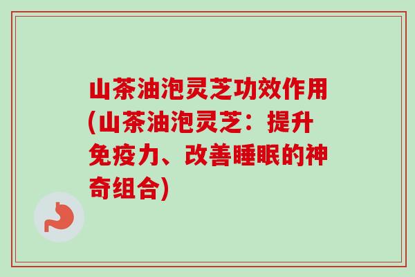 山茶油泡灵芝功效作用(山茶油泡灵芝：提升免疫力、改善睡眠的神奇组合)