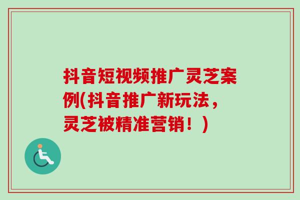 抖音短视频推广灵芝案例(抖音推广新玩法,灵芝被精准营销!) 抖音短视频推广灵芝案例(抖音推广新玩法,灵芝被精准营销!)