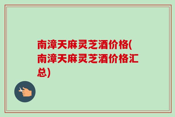 南漳天麻灵芝酒价格(南漳天麻灵芝酒价格汇总)