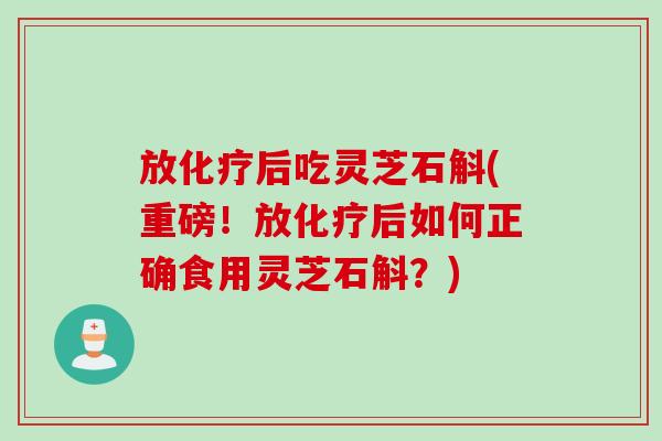 放化疗后吃灵芝石斛(重磅！放化疗后如何正确食用灵芝石斛？)