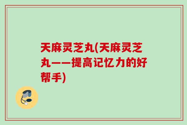 天麻灵芝丸(天麻灵芝丸——提高记忆力的好帮手)