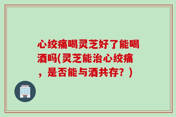 心绞痛喝灵芝好了能喝酒吗(灵芝能治心绞痛，是否能与酒共存？)