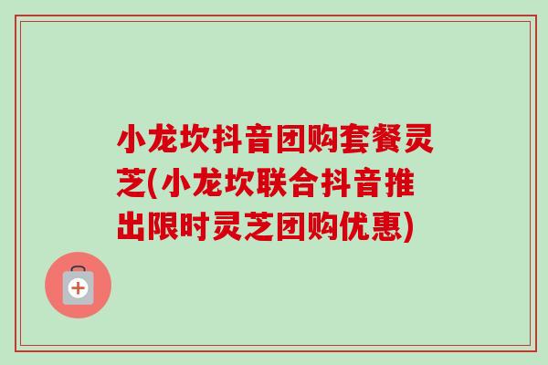 小龙坎抖音团购套餐灵芝(小龙坎联合抖音推出限时灵芝团购优惠)