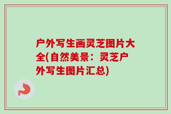 户外写生画灵芝图片大全(自然美景：灵芝户外写生图片汇总)