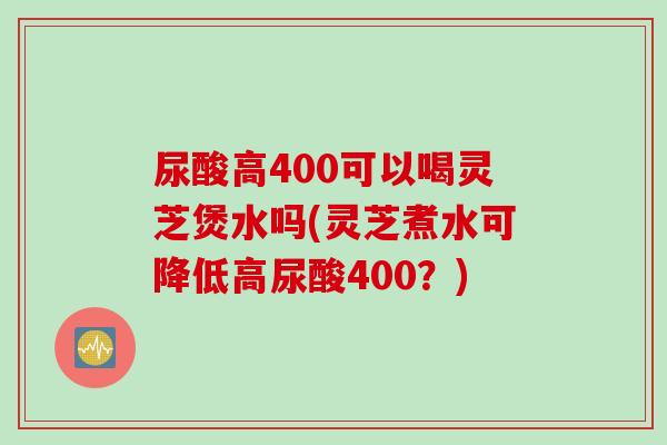 尿酸高400可以喝灵芝煲水吗(灵芝煮水可降低高尿酸400？)