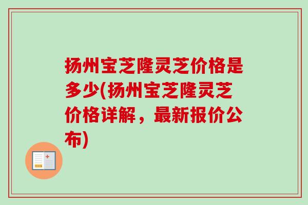 扬州宝芝隆灵芝价格是多少(扬州宝芝隆灵芝价格详解,新报价公布) 扬州宝芝隆灵芝价格是多少(扬州宝芝隆灵芝价格详解,新报价公布)