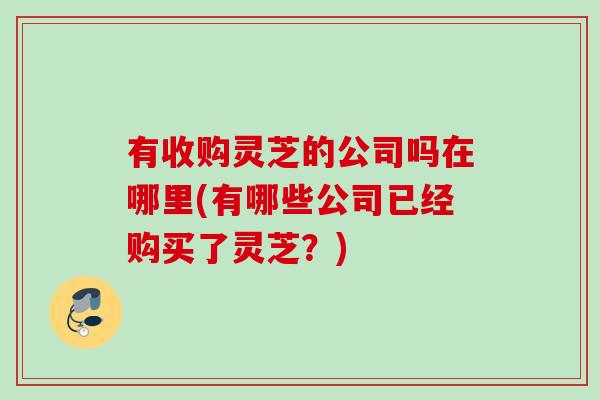 有收购灵芝的公司吗在哪里(有哪些公司已经购买了灵芝？)