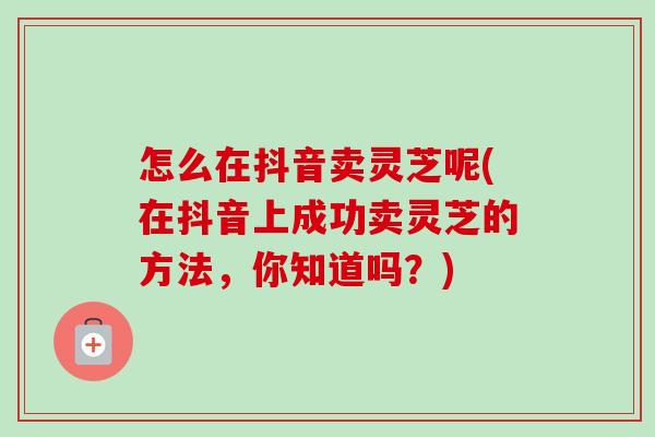 怎么在抖音卖灵芝呢(在抖音上成功卖灵芝的方法，你知道吗？)