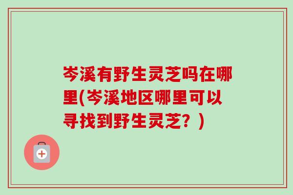岑溪有野生灵芝吗在哪里(岑溪地区哪里可以寻找到野生灵芝？)