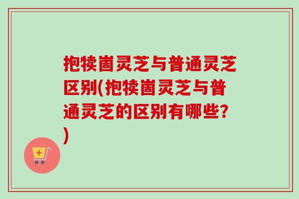 抱犊崮灵芝与普通灵芝区别(抱犊崮灵芝与普通灵芝的区别有哪些？)