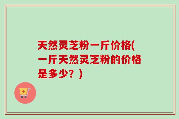 天然灵芝粉一斤价格(一斤天然灵芝粉的价格是多少？)
