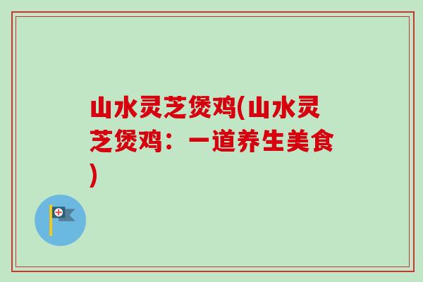 山水灵芝煲鸡(山水灵芝煲鸡：一道养生美食)
