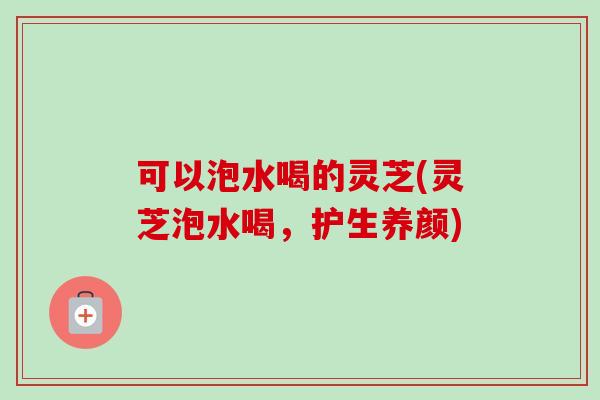 可以泡水喝的灵芝(灵芝泡水喝，护生养颜)