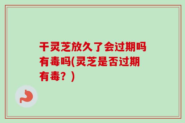 干灵芝放久了会过期吗有毒吗(灵芝是否过期有毒？)