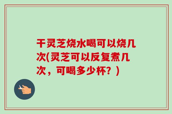 干灵芝烧水喝可以烧几次(灵芝可以反复煮几次，可喝多少杯？)
