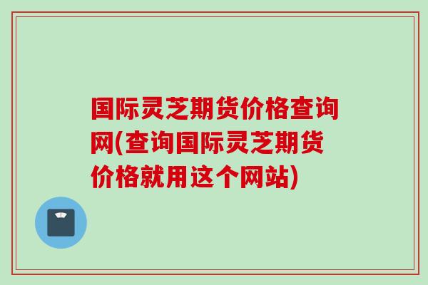 国际灵芝期货价格查询网(查询国际灵芝期货价格就用这个网站)