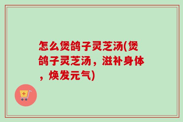怎么煲鸽子灵芝汤(煲鸽子灵芝汤，滋补身体，焕发元气)