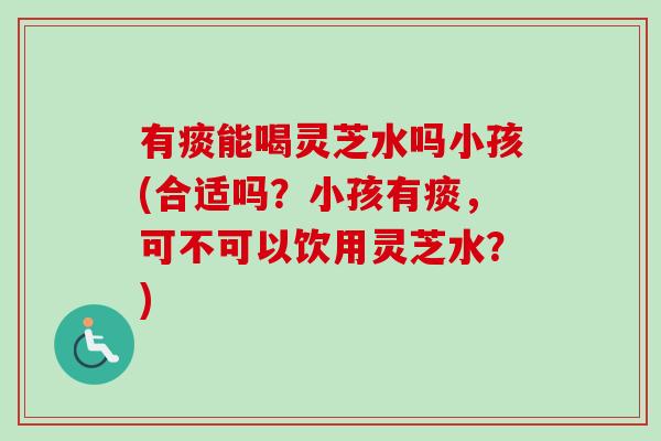 有痰能喝灵芝水吗小孩(合适吗？小孩有痰，可不可以饮用灵芝水？)