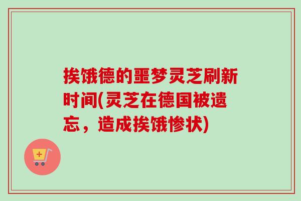 挨饿德的噩梦灵芝刷新时间(灵芝在德国被遗忘，造成挨饿惨状)