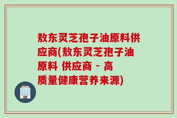 敖东灵芝孢子油原料供应商(敖东灵芝孢子油原料 供应商 - 高质量健康营养来源)