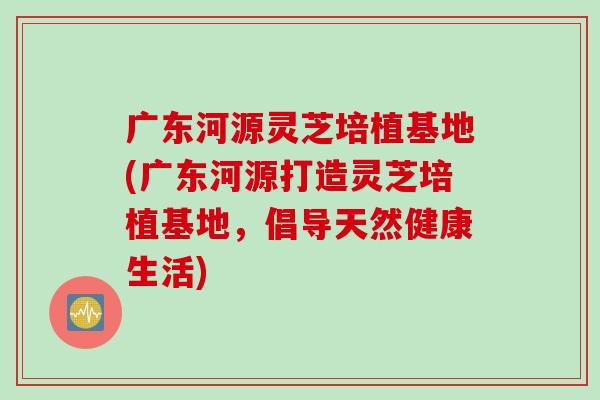 广东河源灵芝培植基地(广东河源打造灵芝培植基地，倡导天然健康生活)