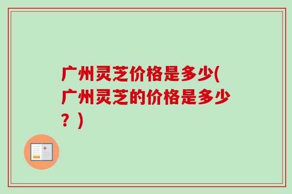 广州灵芝价格是多少(广州灵芝的价格是多少？)
