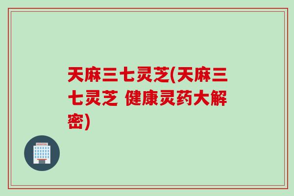 天麻三七灵芝(天麻三七灵芝 健康灵药大解密)