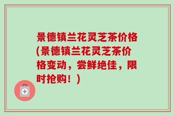 景德镇兰花灵芝茶价格(景德镇兰花灵芝茶价格变动，尝鲜绝佳，限时抢购！)