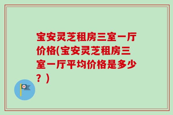 宝安灵芝租房三室一厅价格(宝安灵芝租房三室一厅平均价格是多少？)
