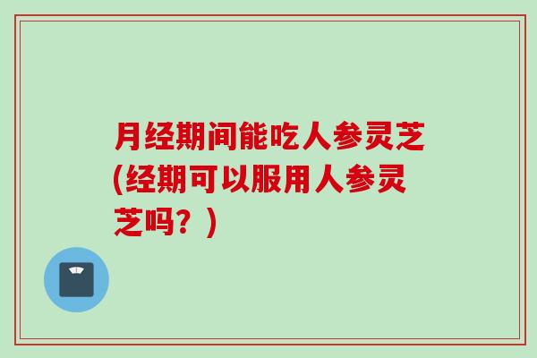 月经期间能吃人参灵芝(经期可以服用人参灵芝吗？)