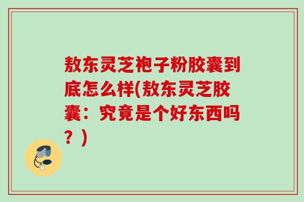 敖东灵芝袍子粉胶囊到底怎么样(敖东灵芝胶囊：究竟是个好东西吗？)