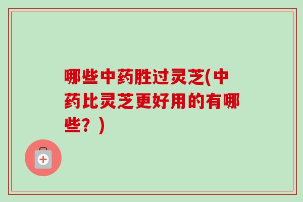 哪些中药胜过灵芝(中药比灵芝更好用的有哪些？)
