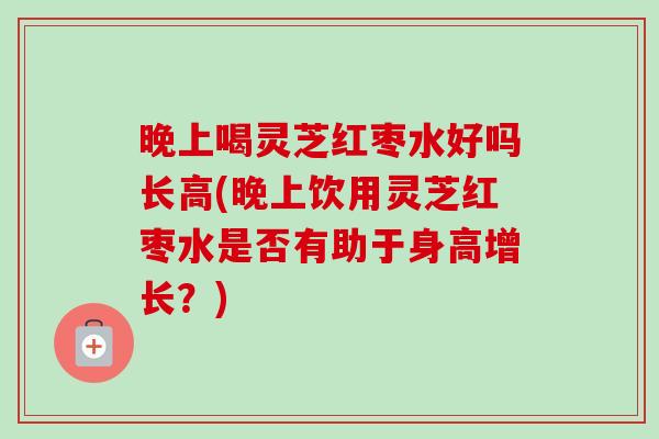 晚上喝灵芝红枣水好吗长高(晚上饮用灵芝红枣水是否有助于身高增长？)
